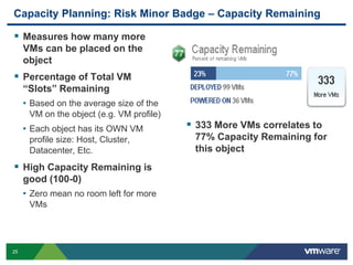 Capacity Planning: Risk Minor Badge – Capacity Remaining

 Measures how many more
     VMs can be placed on the
     object
 Percentage of Total VM
     “Slots” Remaining
     • Based on the average size of the
      VM on the object (e.g. VM profile)
     • Each object has its OWN VM           333 More VMs correlates to
      profile size: Host, Cluster,          77% Capacity Remaining for
      Datacenter, Etc.                      this object
 High Capacity Remaining is
     good (100-0)
     • Zero mean no room left for more
      VMs




25
 