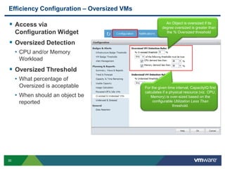 Efficiency Configuration – Oversized VMs

 Access via                                           An Object is oversized if its
                                                     degree oversized is greater than
     Configuration Widget                              the % Oversized threshold


 Oversized Detection
     • CPU and/or Memory
      Workload
 Oversized Threshold
     • What percentage of
      Oversized is acceptable              For the given time interval, CapacityIQ first
                                           calculates if a physical resource (viz. CPU,
     • When should an object be               Memory) is over-sized based on the
      reported                                  configurable Utilization Less Than
                                                             threshold.




30
 