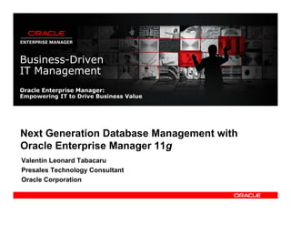 Business-Driven
IT Management
Oracle Enterprise Manager:
Empowering IT to Drive Business Value




Next Generation Database Management with
Oracle Enterprise Manager 11g
Valentín Leonard Tabacaru
Presales Technology Consultant
Oracle Corporation
 