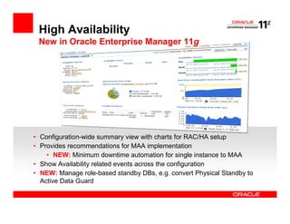 High Availability
 New in Oracle Enterprise Manager 11g




• Configuration-wide summary view with charts for RAC/HA setup
• Provides recommendations for MAA implementation
    • NEW: Minimum downtime automation for single instance to MAA
• Show Availability related events across the configuration
• NEW: Manage role-based standby DBs, e.g. convert Physical Standby to
  Active Data Guard
 