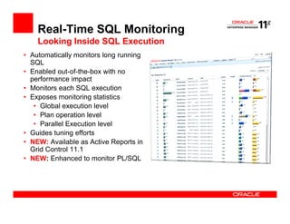 Real-Time SQL Monitoring
    Looking Inside SQL Execution
• Automatically monitors long running
  SQL
• Enabled out-of-the-box with no
  performance impact
• Monitors each SQL execution
• Exposes monitoring statistics
   • Global execution level
   • Plan operation level
   • Parallel Execution level
• Guides tuning efforts
• NEW: Available as Active Reports in
  Grid Control 11.1
• NEW: Enhanced to monitor PL/SQL
 