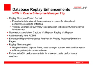 Database Replay Enhancements
    NEW in Oracle Enterprise Manager 11g
• Replay Compare Period Report
  • Provides holistic view of the experiment – covers functional and
    performance aspects of testing
  • “Replay Divergence Summary” categorization indicates if further analysis
    is necessary
• New reports available; Capture Vs Replay, Replay Vs Replay
• Automatically runs ADDM
• Enhanced Replay Divergence Analysis in Replay Progress/Summary
  Pages
• Replay filters support
  • Usage similar to capture filters, used to target sub-set workload for replay
  • API support only in current release
• Enhanced ASH performance data for more accurate performance
  analysis
 