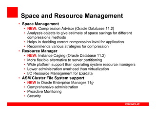 Space and Resource Management
• Space Management
  • NEW: Compression Advisor (Oracle Database 11.2)
  • Analyzes objects to give estimate of space savings for different
    compressions methods
  • Helps in deciding correct compression level for application
  • Recommends various strategies for compression
• Resource Manager
  •   NEW: Instance Caging (Oracle Database 11.2)
  •   More flexible alternative to server partitioning
  •   Wide platform support than operating system resource managers
  •   Lower administration overhead than virtualization
  •   I/O Resource Management for Exadata
• ASM Cluster File System support
  •   NEW in Oracle Enterprise Manager 11g
  •   Comprehensive administration
  •   Proactive Monitoring
  •   Security
 