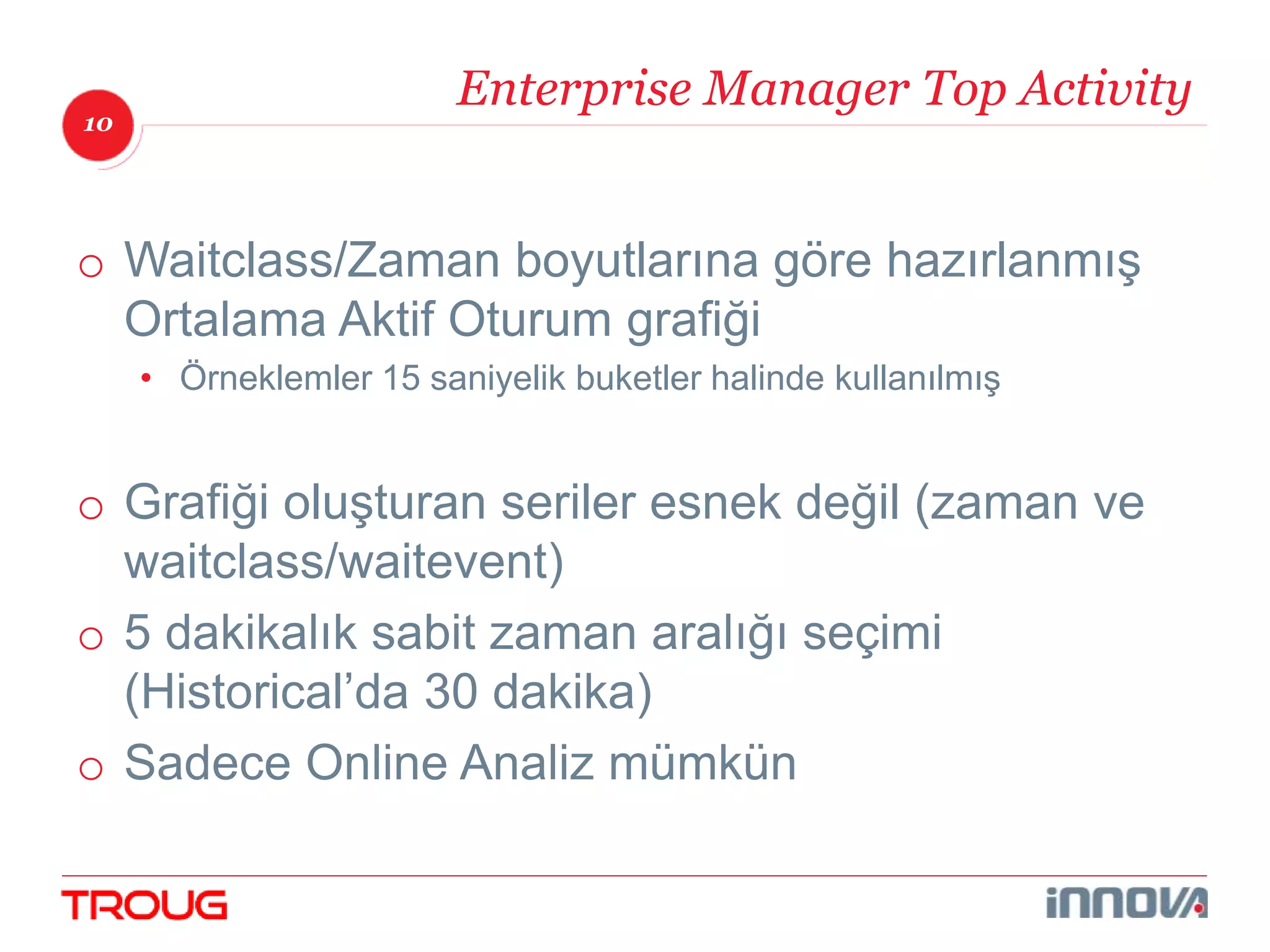 10 
Enterprise Manager Top Activity 
o Waitclass/Zaman boyutlarına göre hazırlanmış 
Ortalama Aktif Oturum grafiği 
• Örneklemler 15 saniyelik buketler halinde kullanılmış 
o Grafiği oluşturan seriler esnek değil (zaman ve 
waitclass/waitevent) 
o 5 dakikalık sabit zaman aralığı seçimi 
(Historical’da 30 dakika) 
o Sadece Online Analiz mümkün 
 