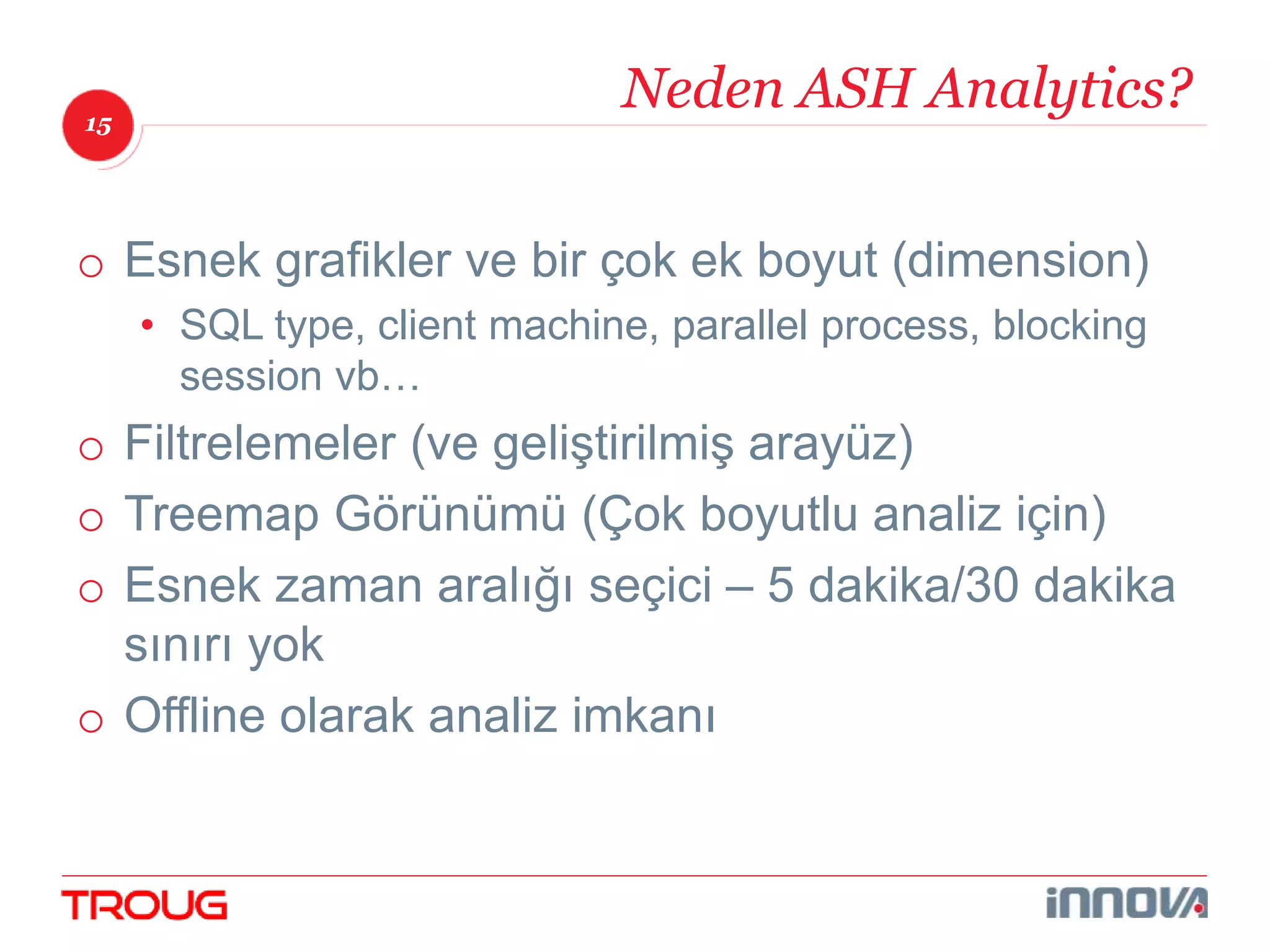 15 
Neden ASH Analytics? 
o Esnek grafikler ve bir çok ek boyut (dimension) 
• SQL type, client machine, parallel process, blocking 
session vb… 
o Filtrelemeler (ve geliştirilmiş arayüz) 
o Treemap Görünümü (Çok boyutlu analiz için) 
o Esnek zaman aralığı seçici – 5 dakika/30 dakika 
sınırı yok 
o Offline olarak analiz imkanı 
 