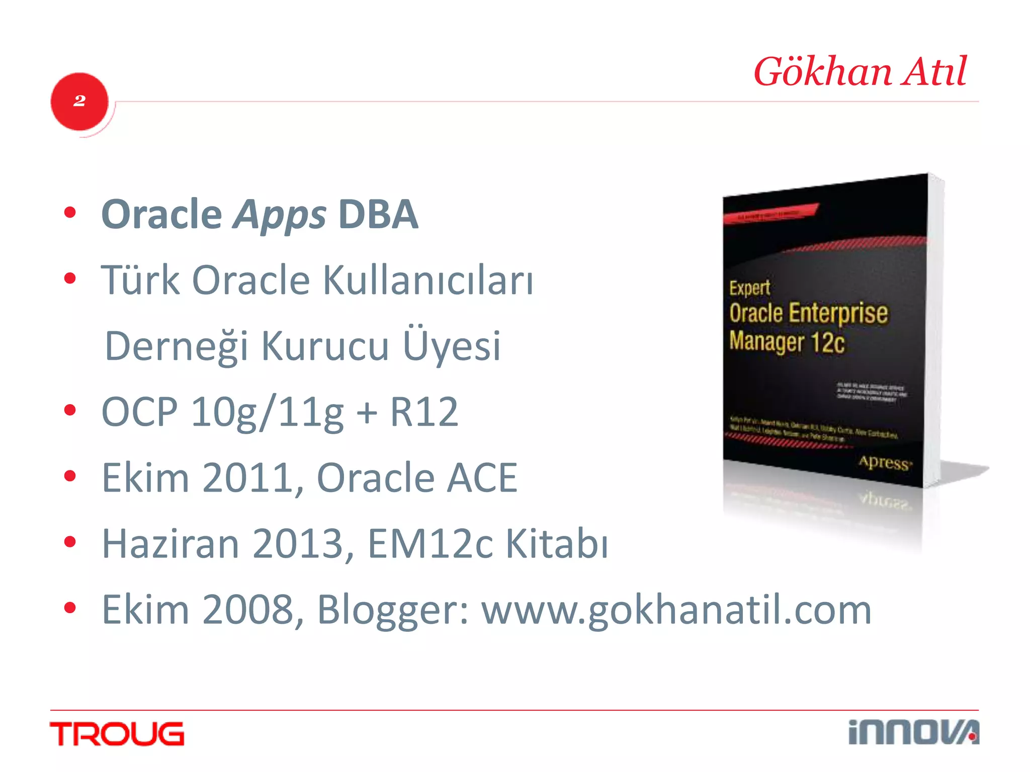 2 
Gökhan Atıl 
• Oracle Apps DBA 
• Türk Oracle Kullanıcıları 
Derneği Kurucu Üyesi 
• OCP 10g/11g + R12 
• Ekim 2011, Oracle ACE 
• Haziran 2013, EM12c Kitabı 
• Ekim 2008, Blogger: www.gokhanatil.com 
 