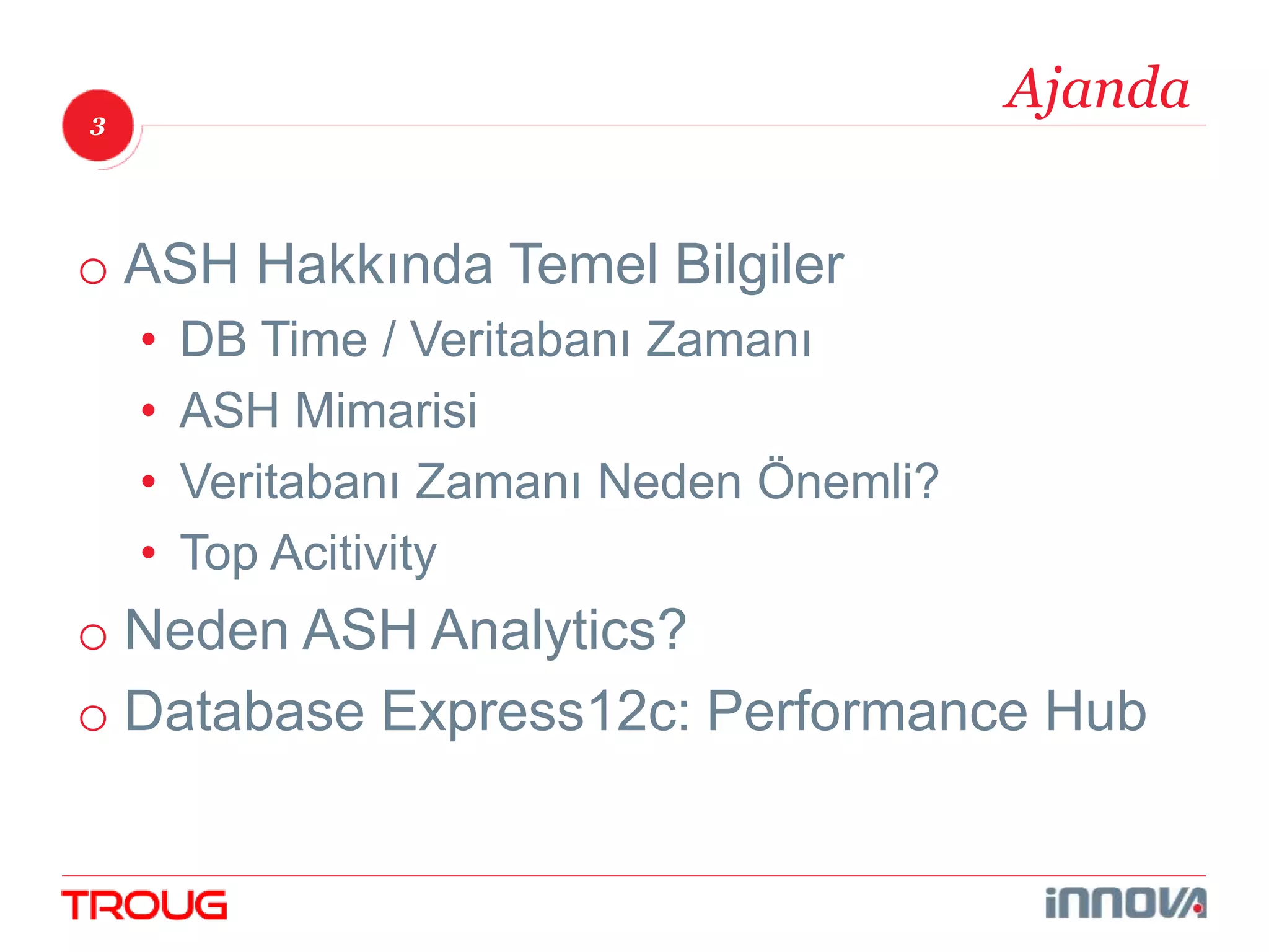 3 
Ajanda 
o ASH Hakkında Temel Bilgiler 
• DB Time / Veritabanı Zamanı 
• ASH Mimarisi 
• Veritabanı Zamanı Neden Önemli? 
• Top Acitivity 
o Neden ASH Analytics? 
o Database Express12c: Performance Hub 
 
