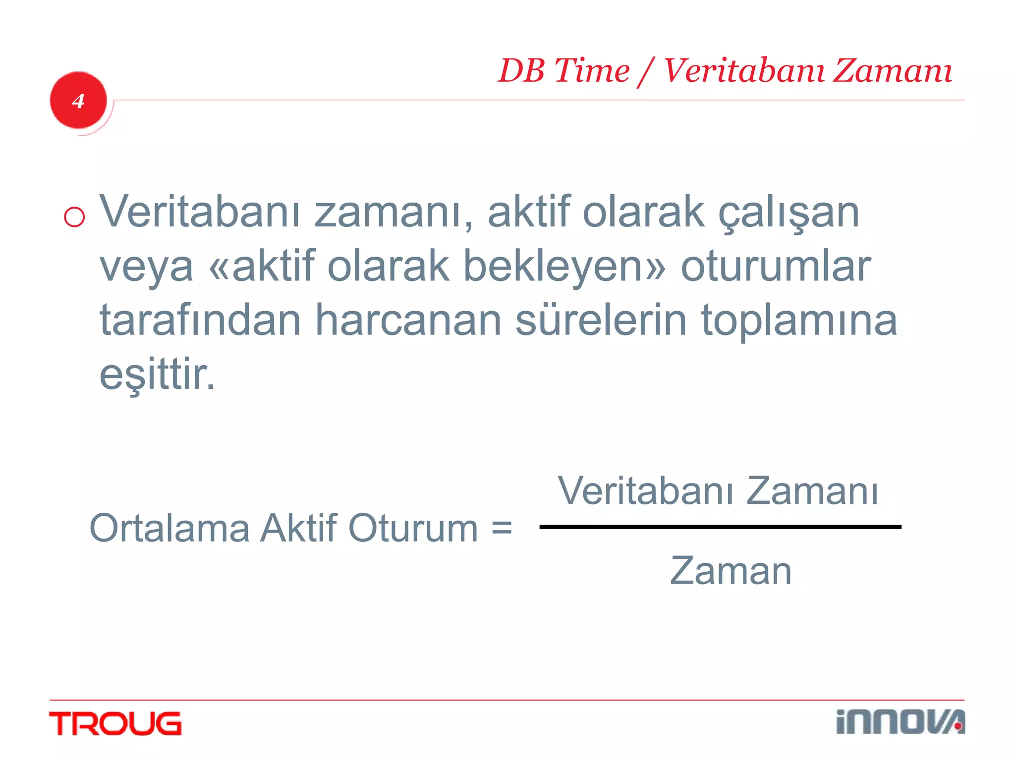 4 
DB Time / Veritabanı Zamanı 
o Veritabanı zamanı, aktif olarak çalışan 
veya «aktif olarak bekleyen» oturumlar 
tarafından harcanan sürelerin toplamına 
eşittir. 
Ortalama Aktif Oturum = 
Veritabanı Zamanı 
Zaman 
 