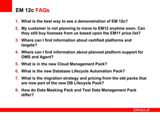 EM 12c FAQs
1. What is the best way to see a demonstration of EM 12c?
2. My customer is not planning to move to EM12 anytime soon. Can
they still buy licenses from us based upon the EM11 price list?
3. Where can I find information about certified platforms and
targets?
4. Where can I find information about planned platform support for
OMS and Agent?
5. What is in the new Cloud Management Pack?
6. What is the new Database Lifecycle Automation Pack?
7. What is the migration strategy and pricing from the old packs that
are now part of the new DB Lifecycle Pack?
8. How do Data Masking Pack and Test Data Management Pack
differ?
 