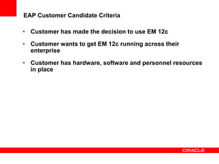 EAP Customer Candidate Criteria
• Customer has made the decision to use EM 12c
• Customer wants to get EM 12c running across their
enterprise
• Customer has hardware, software and personnel resources
in place
 