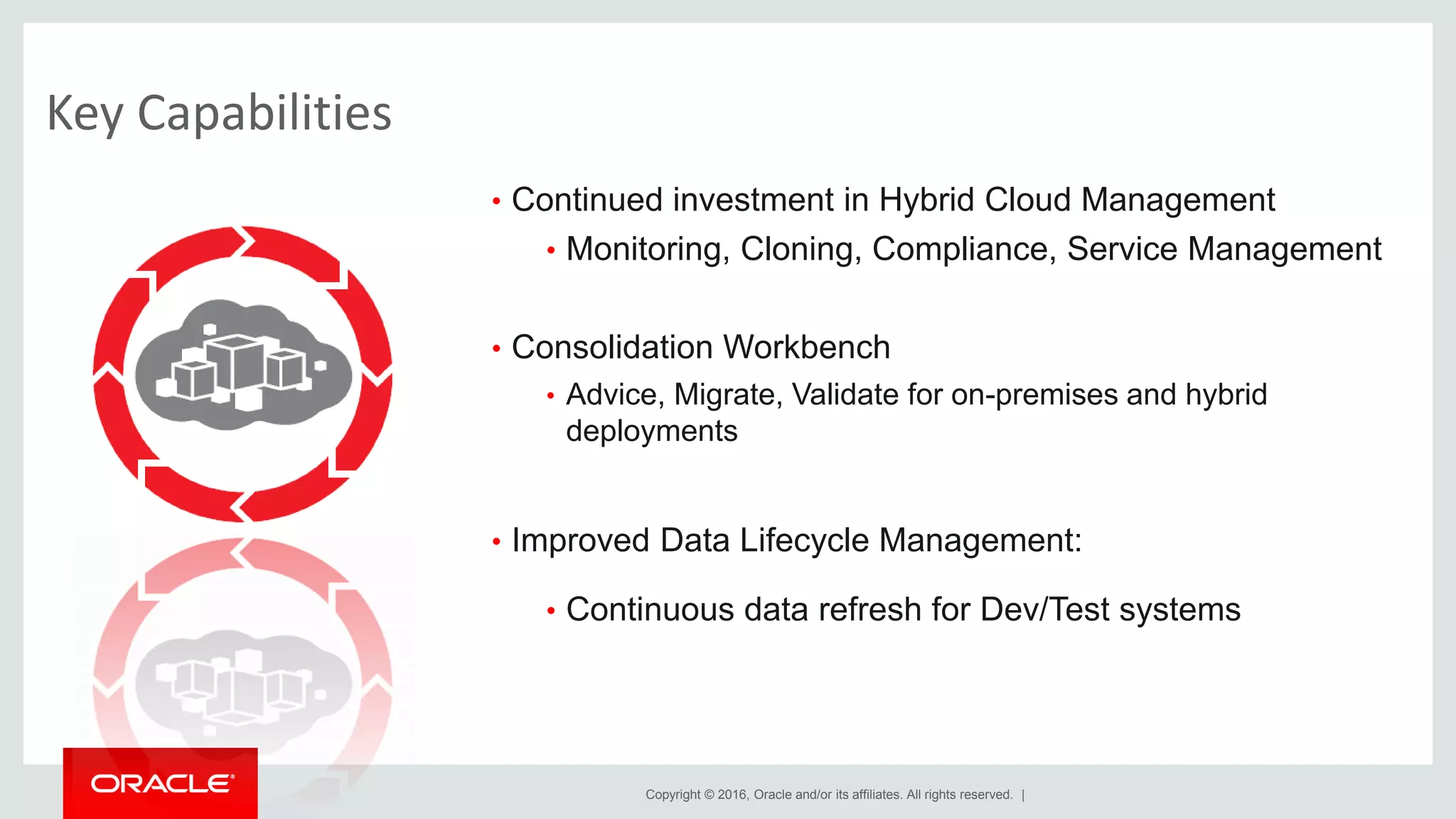 Copyright © 2016, Oracle and/or its affiliates. All rights reserved. |
Key Capabilities
• Continued investment in Hybrid Cloud Management
• Monitoring, Cloning, Compliance, Service Management
• Consolidation Workbench
• Advice, Migrate, Validate for on-premises and hybrid
deployments
• Improved Data Lifecycle Management:
• Continuous data refresh for Dev/Test systems
 