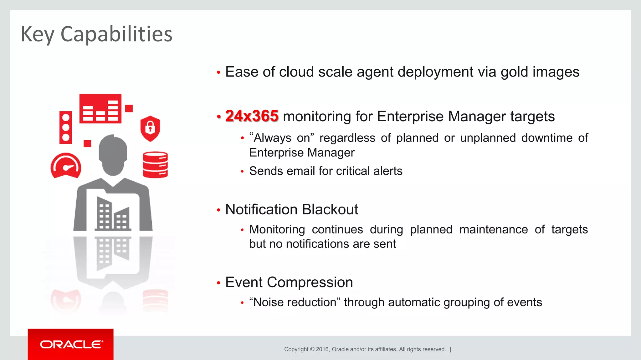 Copyright © 2016, Oracle and/or its affiliates. All rights reserved. |
Key Capabilities
• Ease of cloud scale agent deployment via gold images
• 24x365 monitoring for Enterprise Manager targets
• “Always on” regardless of planned or unplanned downtime of
Enterprise Manager
• Sends email for critical alerts
• Notification Blackout
• Monitoring continues during planned maintenance of targets
but no notifications are sent
• Event Compression
• “Noise reduction” through automatic grouping of events
 
