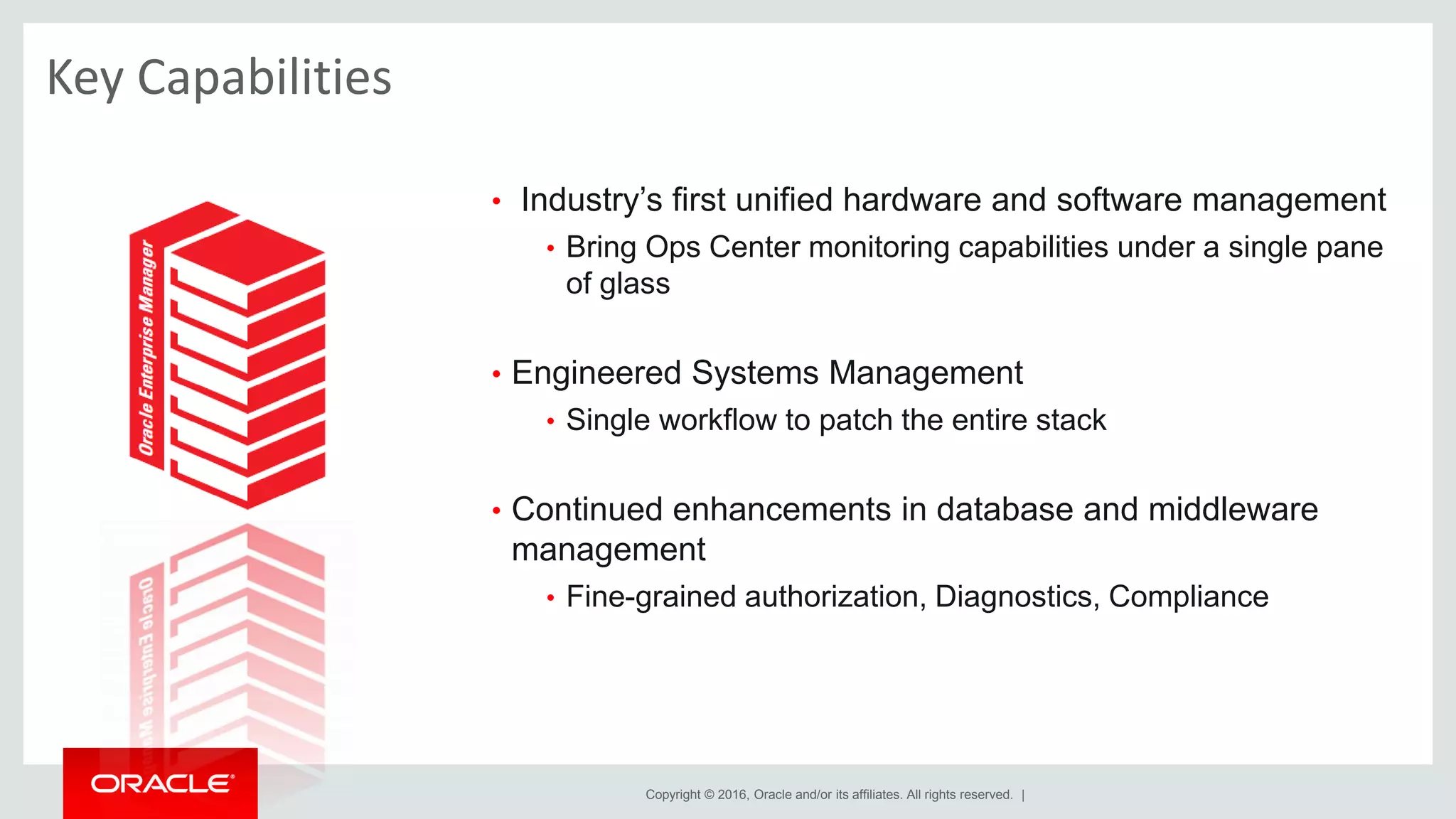Copyright © 2016, Oracle and/or its affiliates. All rights reserved. |
Key Capabilities
• Industry’s first unified hardware and software management
• Bring Ops Center monitoring capabilities under a single pane
of glass
• Engineered Systems Management
• Single workflow to patch the entire stack
• Continued enhancements in database and middleware
management
• Fine-grained authorization, Diagnostics, Compliance
 