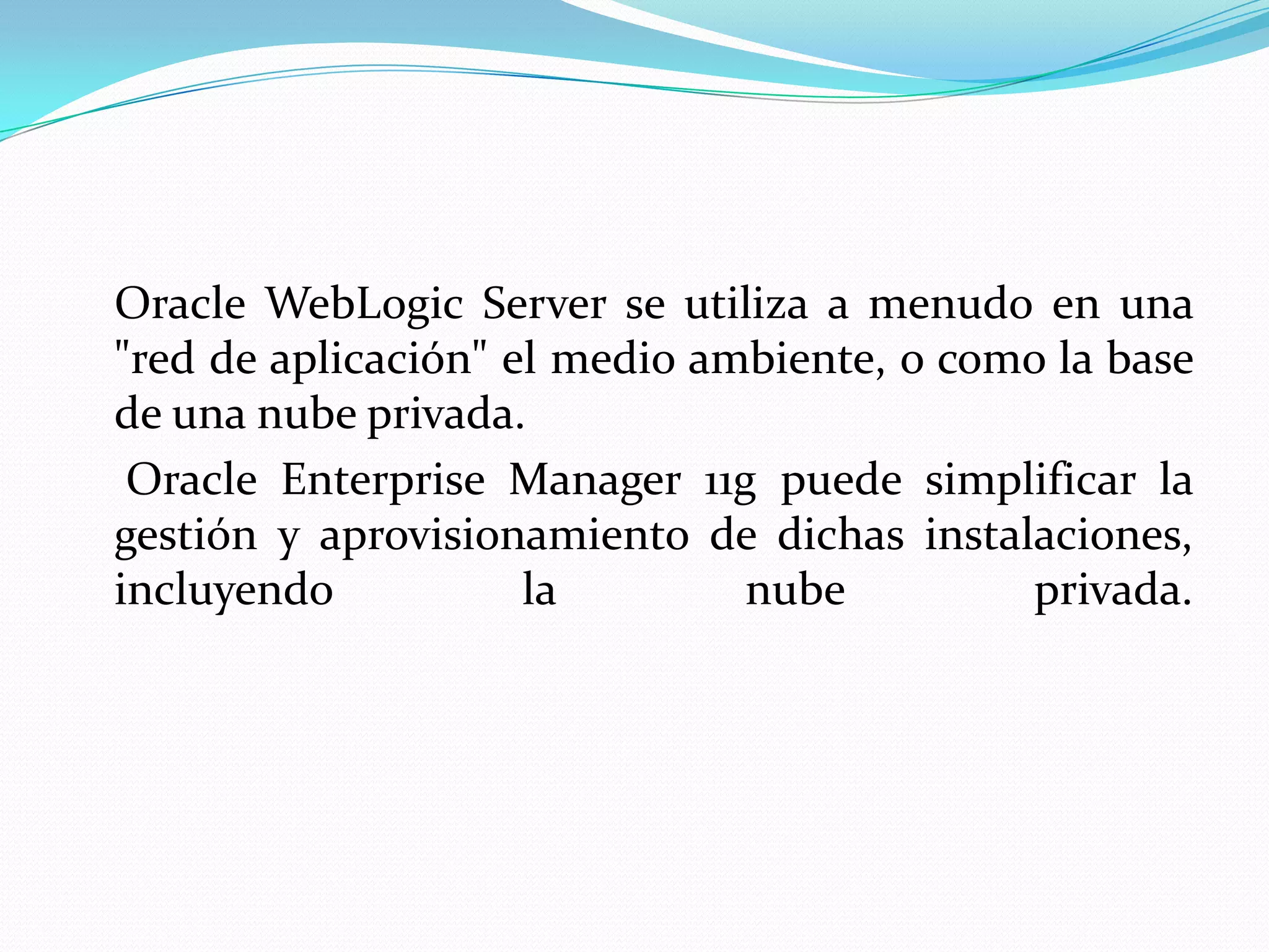 Oracle WebLogic Server se utiliza a menudo en una
"red de aplicación" el medio ambiente, o como la base
de una nube privada.
 Oracle Enterprise Manager 11g puede simplificar la
gestión y aprovisionamiento de dichas instalaciones,
incluyendo           la        nube         privada.
 