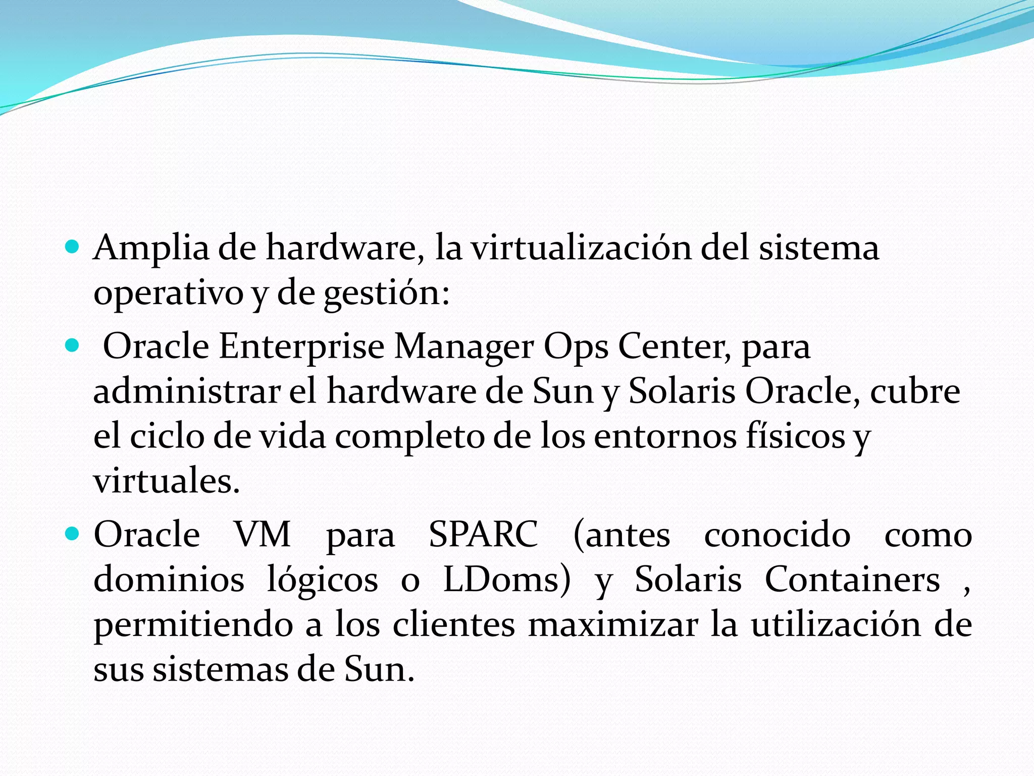  Amplia de hardware, la virtualización del sistema
  operativo y de gestión:
 Oracle Enterprise Manager Ops Center, para
  administrar el hardware de Sun y Solaris Oracle, cubre
  el ciclo de vida completo de los entornos físicos y
  virtuales.
 Oracle VM para SPARC (antes conocido como
  dominios lógicos o LDoms) y Solaris Containers ,
  permitiendo a los clientes maximizar la utilización de
  sus sistemas de Sun.
 