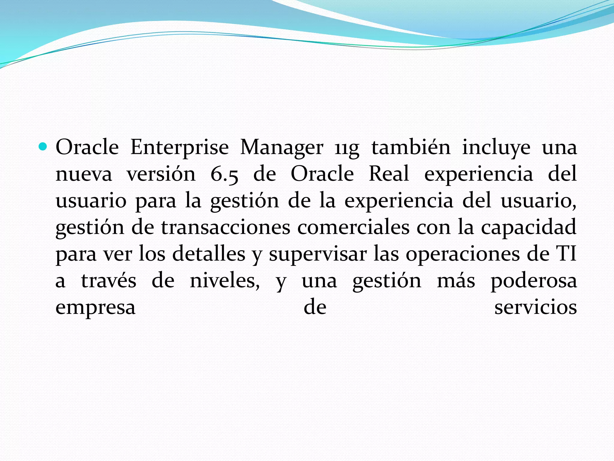  Oracle Enterprise Manager 11g también incluye una
 nueva versión 6.5 de Oracle Real experiencia del
 usuario para la gestión de la experiencia del usuario,
 gestión de transacciones comerciales con la capacidad
 para ver los detalles y supervisar las operaciones de TI
 a través de niveles, y una gestión más poderosa
 empresa                    de                   servicios
 