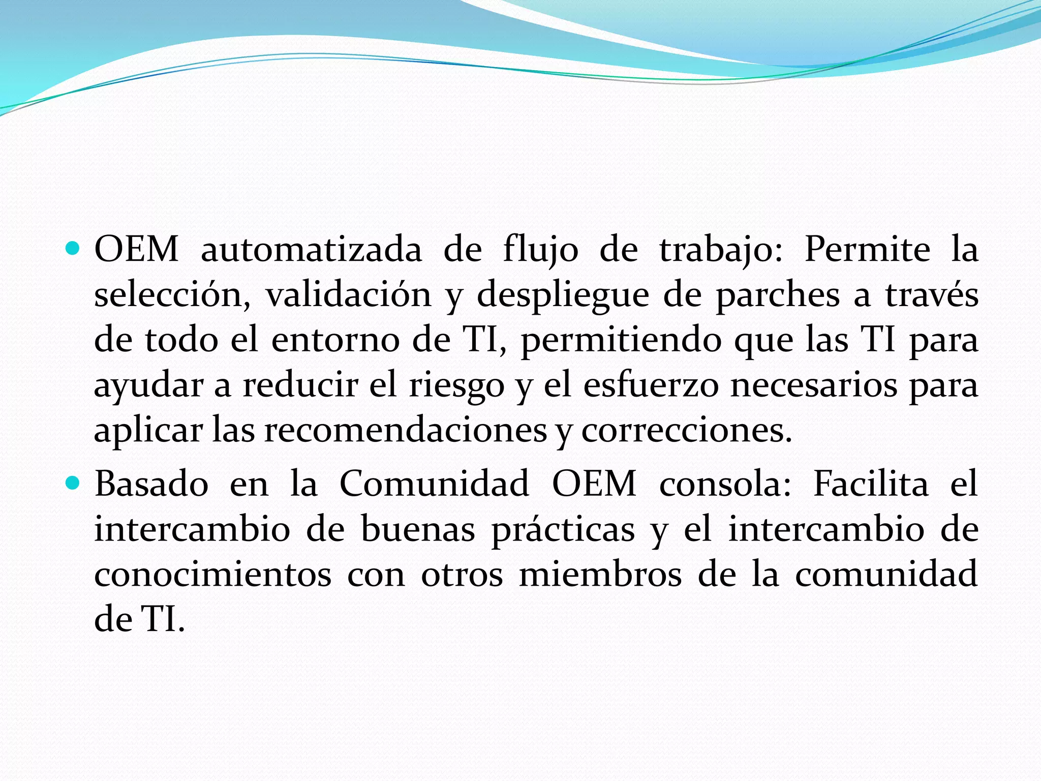  OEM automatizada de flujo de trabajo: Permite la
  selección, validación y despliegue de parches a través
  de todo el entorno de TI, permitiendo que las TI para
  ayudar a reducir el riesgo y el esfuerzo necesarios para
  aplicar las recomendaciones y correcciones.
 Basado en la Comunidad OEM consola: Facilita el
  intercambio de buenas prácticas y el intercambio de
  conocimientos con otros miembros de la comunidad
  de TI.
 