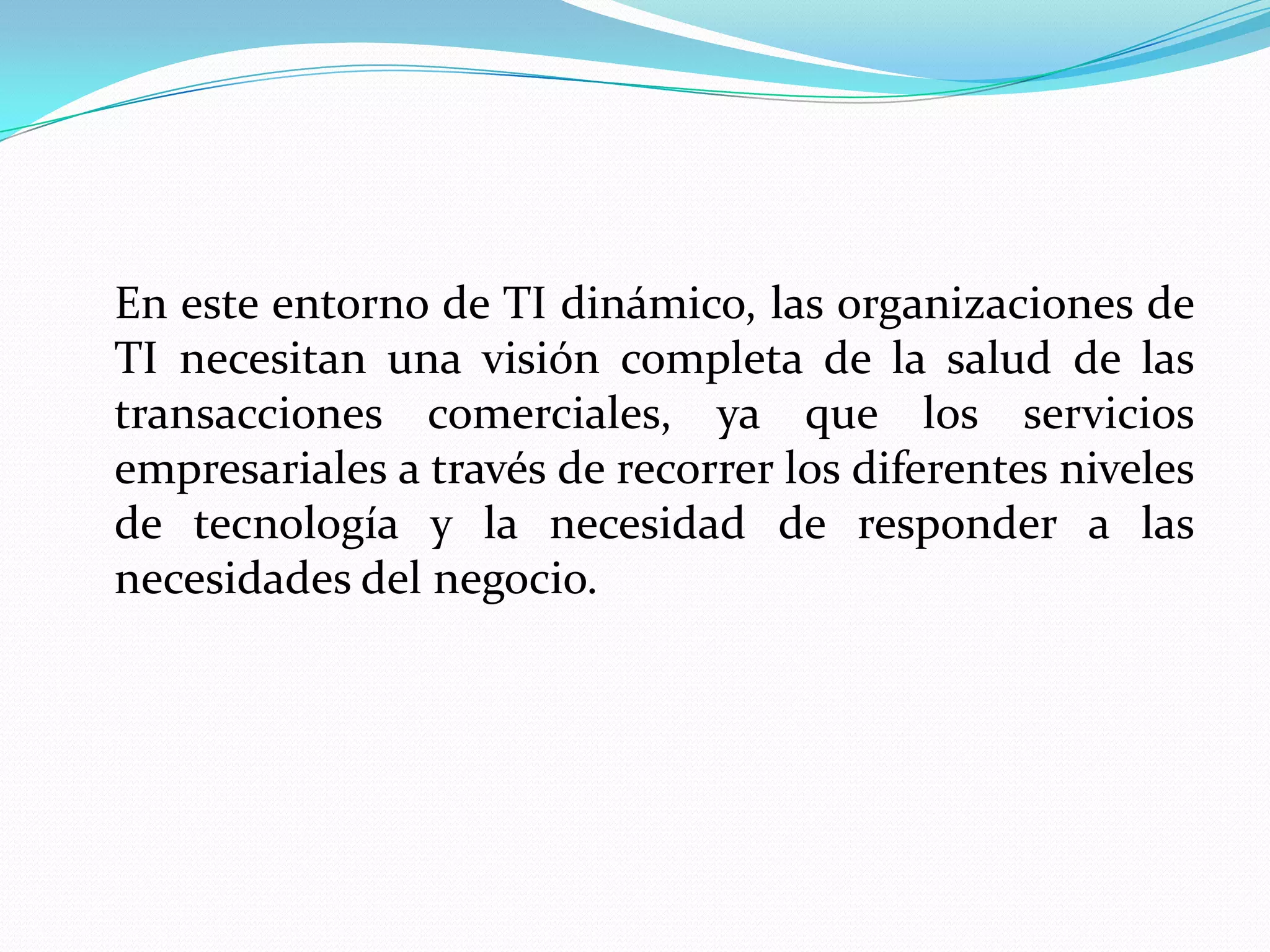 En este entorno de TI dinámico, las organizaciones de
TI necesitan una visión completa de la salud de las
transacciones comerciales, ya que los servicios
empresariales a través de recorrer los diferentes niveles
de tecnología y la necesidad de responder a las
necesidades del negocio.
 