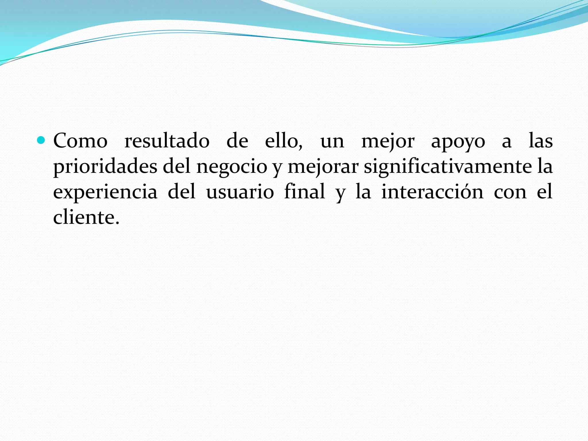  Como resultado de ello, un mejor apoyo a las
 prioridades del negocio y mejorar significativamente la
 experiencia del usuario final y la interacción con el
 cliente.
 