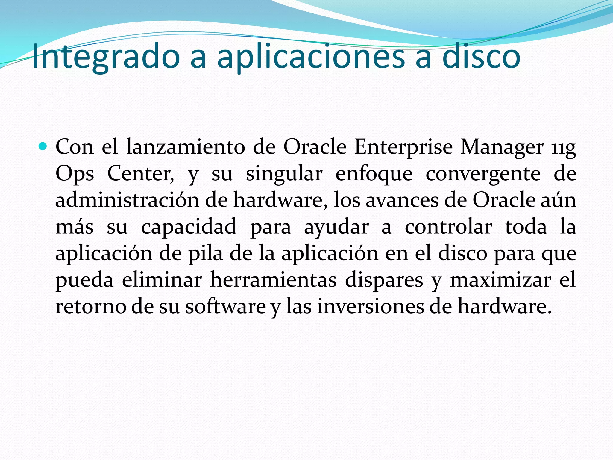 Integrado a aplicaciones a disco

 Con el lanzamiento de Oracle Enterprise Manager 11g
 Ops Center, y su singular enfoque convergente de
 administración de hardware, los avances de Oracle aún
 más su capacidad para ayudar a controlar toda la
 aplicación de pila de la aplicación en el disco para que
 pueda eliminar herramientas dispares y maximizar el
 retorno de su software y las inversiones de hardware.
 