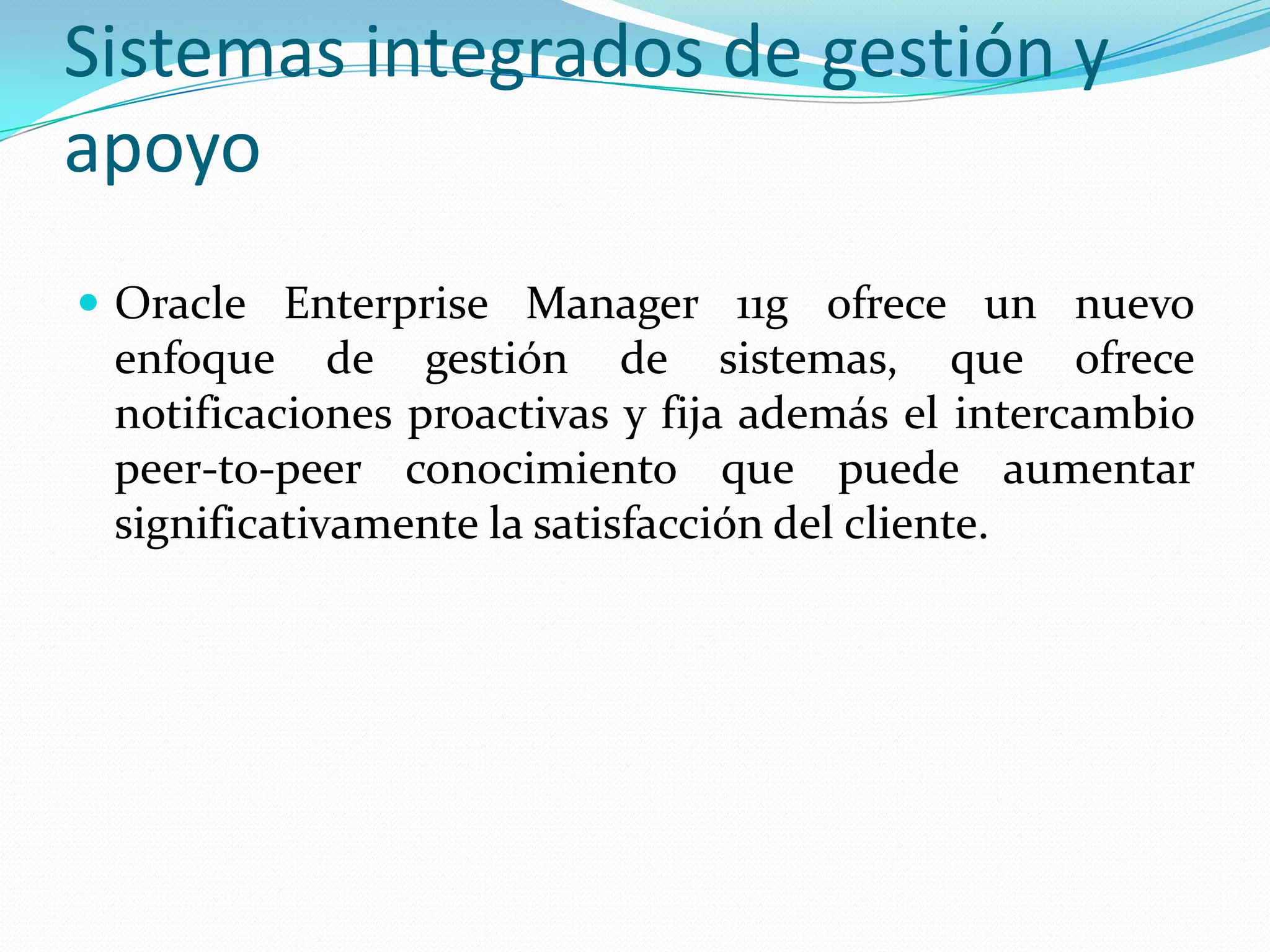 Sistemas integrados de gestión y
apoyo
 Oracle Enterprise Manager 11g ofrece un nuevo
 enfoque de gestión de sistemas, que ofrece
 notificaciones proactivas y fija además el intercambio
 peer-to-peer conocimiento que puede aumentar
 significativamente la satisfacción del cliente.
 