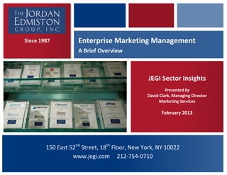  
 




    Since 1987           Enterprise Marketing Management  
                         A Brief Overview  



                                                      JEGI Sector Insights 
                                                              Presented by 
                                                     David Clark, Managing Director 
                                                           Marketing Services 
                                                                     
                                                            February 2013 
                                                                     




             150 East 52nd Street, 18th Floor, New York, NY 10022    
 
                       www.jegi.com     212‐754‐0710 
 
 
 