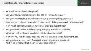 © 2001-2020 Sitecore Corporation A/S. Sitecore® and Own the Experience® are registered trademarks of Sitecore Corporation A/S. All other brand names are the property of their respective owners.
#SitecoreSYM
• Who will sell on the marketplace?
• Will your competitors be allowed to sell on the marketplace?
• Will your marketplace allow buyers to compare competing products?
• How will you onboard new sellers? How much of the process will be automated?
• How much control will sellers have over their product listings?
• Will you allow sellers to offer varying shipping and return policies?
• What sorts of minimum standards will they have to meet?
• How will you handle local, national, and international taxes, fulfillment, etc.?
• Will you be the merchant of record for marketplace transactions?
And, if so, what will that mean for your accounting?
Questions for marketplace operators
 