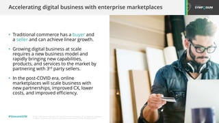 © 2001-2020 Sitecore Corporation A/S. Sitecore® and Own the Experience® are registered trademarks
of Sitecore Corporation A/S. All other brand names are the property of their respective owners.
#SitecoreSYM
• Traditional commerce has a buyer and
a seller and can achieve linear growth.
• Growing digital business at scale
requires a new business model and
rapidly bringing new capabilities,
products, and services to the market by
partnering with 3rd party sellers.
• In the post-COVID era, online
marketplaces will scale business with
new partnerships, improved CX, lower
costs, and improved efficiency.
Accelerating digital business with enterprise marketplaces
 