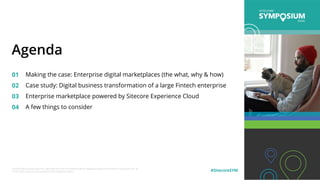 © 2020 Sitecore Corporation A/S. Sitecore® and Own the Experience® are registered trademarks of Sitecore Corporation A/S. All
other brand names are the property of their respective owners. #SitecoreSYM
01
02
03
04
Making the case: Enterprise digital marketplaces (the what, why & how)
Case study: Digital business transformation of a large Fintech enterprise
Enterprise marketplace powered by Sitecore Experience Cloud
A few things to consider
Agenda
 