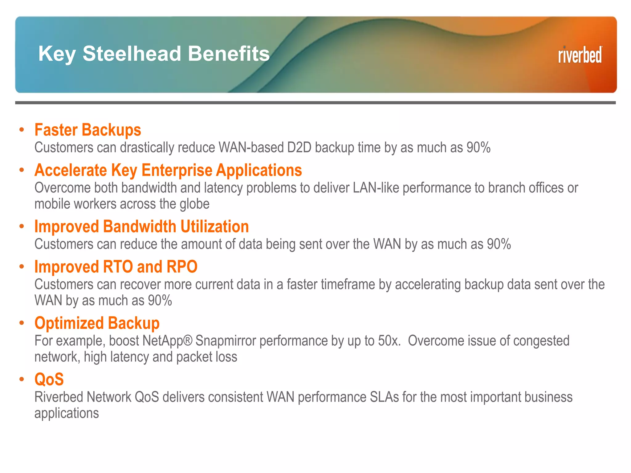 Key Steelhead Benefits
• Faster Backups
Customers can drastically reduce WAN-based D2D backup time by as much as 90%
• Accelerate Key Enterprise Applications
Overcome both bandwidth and latency problems to deliver LAN-like performance to branch offices or
mobile workers across the globe
• Improved Bandwidth Utilization
Customers can reduce the amount of data being sent over the WAN by as much as 90%
• Improved RTO and RPO
Customers can recover more current data in a faster timeframe by accelerating backup data sent over the
WAN by as much as 90%
• Optimized Backup
For example, boost NetApp® Snapmirror performance by up to 50x. Overcome issue of congested
network, high latency and packet loss
• QoS
Riverbed Network QoS delivers consistent WAN performance SLAs for the most important business
applications
 
