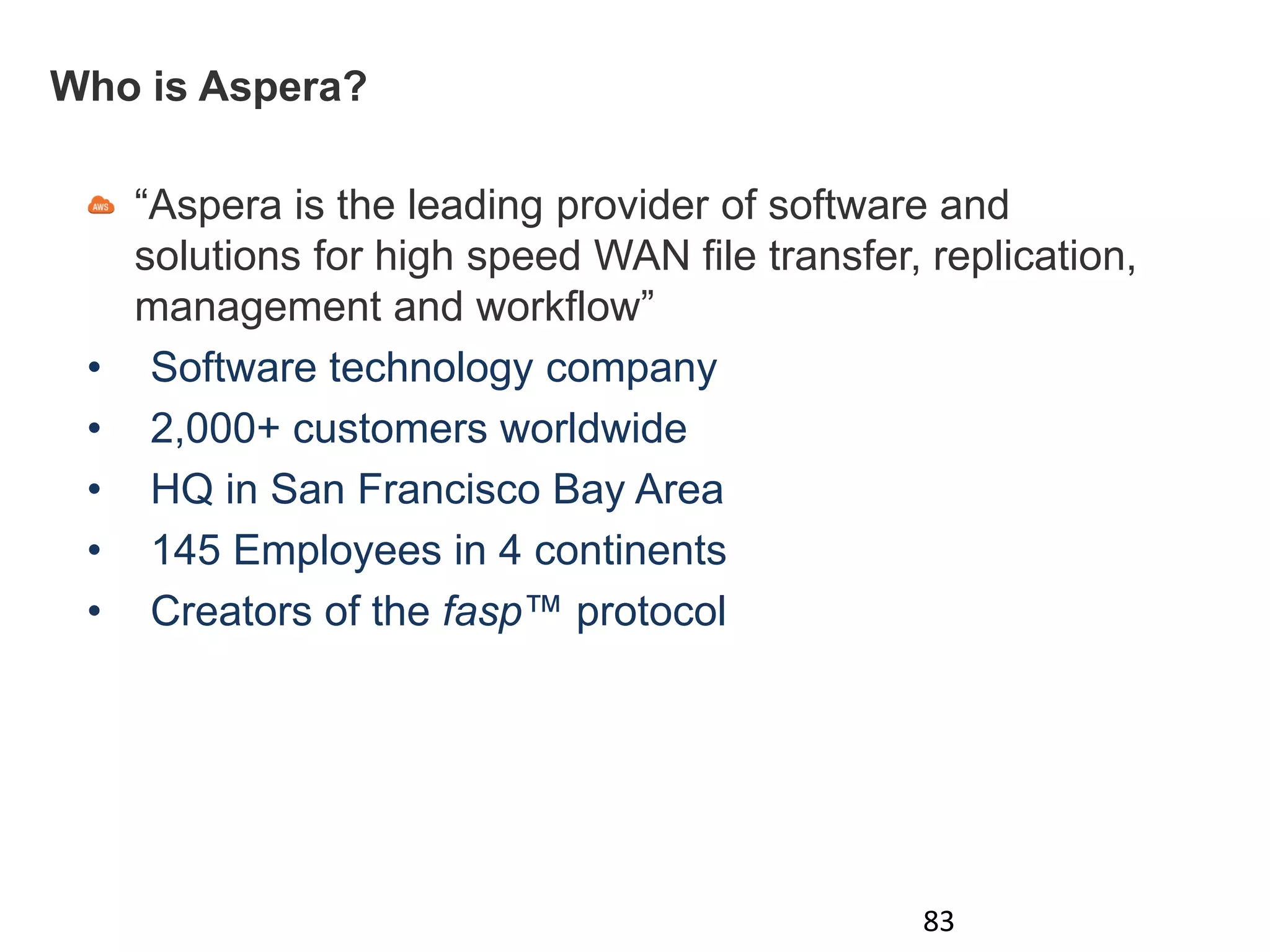 Who is Aspera?
“Aspera is the leading provider of software and
solutions for high speed WAN file transfer, replication,
management and workflow”
• Software technology company
• 2,000+ customers worldwide
• HQ in San Francisco Bay Area
• 145 Employees in 4 continents
• Creators of the fasp™ protocol
83
 