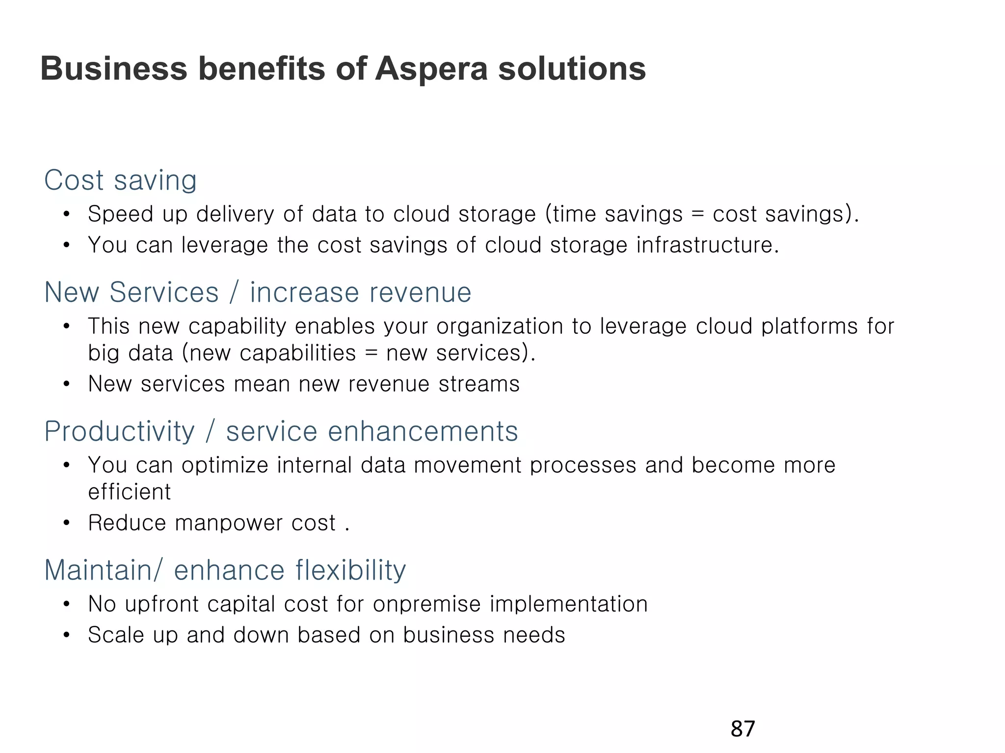 Business benefits of Aspera solutions
87
Cost saving
• Speed up delivery of data to cloud storage (time savings = cost savings).
• You can leverage the cost savings of cloud storage infrastructure.
New Services / increase revenue
• This new capability enables your organization to leverage cloud platforms for
big data (new capabilities = new services).
• New services mean new revenue streams
Productivity / service enhancements
• You can optimize internal data movement processes and become more
efficient
• Reduce manpower cost .
Maintain/ enhance flexibility
• No upfront capital cost for onpremise implementation
• Scale up and down based on business needs
 