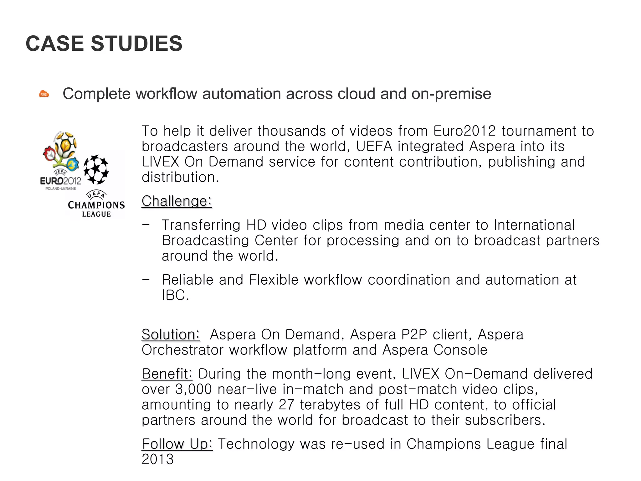 Complete workflow automation across cloud and on-premise
CASE STUDIES
To help it deliver thousands of videos from Euro2012 tournament to
broadcasters around the world, UEFA integrated Aspera into its
LIVEX On Demand service for content contribution, publishing and
distribution.
Challenge:
- Transferring HD video clips from media center to International
Broadcasting Center for processing and on to broadcast partners
around the world.
- Reliable and Flexible workflow coordination and automation at
IBC.
Solution: Aspera On Demand, Aspera P2P client, Aspera
Orchestrator workflow platform and Aspera Console
Benefit: During the month-long event, LIVEX On-Demand delivered
over 3,000 near-live in-match and post-match video clips,
amounting to nearly 27 terabytes of full HD content, to official
partners around the world for broadcast to their subscribers.
Follow Up: Technology was re-used in Champions League final
2013
 
