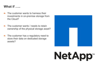 What if …..
The customer wants to harness their
investments in on-premise storage from
the Cloud?
The customer wants / needs to retain
ownership of the physical storage asset?
The customer has a regulatory need to
store their data on dedicated storage
assets?
 