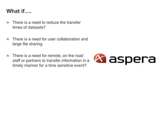What if….
There is a need to reduce the transfer
times of datasets?
There is a need for user collaboration and
large file sharing
There is a need for remote, on the road
staff or partners to transfer information in a
timely manner for a time sensitive event?
 