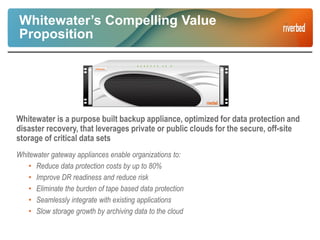 Whitewater’s Compelling Value
Proposition
Whitewater is a purpose built backup appliance, optimized for data protection and
disaster recovery, that leverages private or public clouds for the secure, off-site
storage of critical data sets
Whitewater gateway appliances enable organizations to:
• Reduce data protection costs by up to 80%
• Improve DR readiness and reduce risk
• Eliminate the burden of tape based data protection
• Seamlessly integrate with existing applications
• Slow storage growth by archiving data to the cloud
 