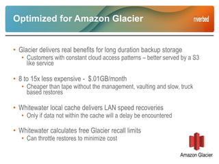 Optimized for Amazon Glacier
• Glacier delivers real benefits for long duration backup storage
• Customers with constant cloud access patterns – better served by a S3
like service
• 8 to 15x less expensive - $.01GB/month
• Cheaper than tape without the management, vaulting and slow, truck
based restores
• Whitewater local cache delivers LAN speed recoveries
• Only if data not within the cache will a delay be encountered
• Whitewater calculates free Glacier recall limits
• Can throttle restores to minimize cost
 