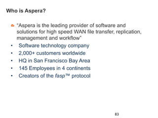 Who is Aspera?
“Aspera is the leading provider of software and
solutions for high speed WAN file transfer, replication,
management and workflow”
• Software technology company
• 2,000+ customers worldwide
• HQ in San Francisco Bay Area
• 145 Employees in 4 continents
• Creators of the fasp™ protocol
83
 