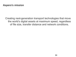 Aspera’s mission
Creating next-generation transport technologies that move
the world’s digital assets at maximum speed, regardless
of file size, transfer distance and network conditions.
84
 