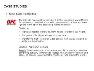 Cloud-based Transcoding
The Ultimate Fighting Championship (UFC) is the largest Mixed Martial
Arts promotion company in the world, hosting most of the top-ranked
fighters in the sport and producing events worldwide.
Challenge:
- Fights are located worldwide, from Ireland to Brazil to Las Vegas.
- Frequently in locations with poor connectivity.
- Transferring high-resolution video content from venue to cloud for
scale-out transcoding.
Solution: Aspera On Demand
Benefit: The cloud-based solution enables UFC to leverage unlimited
computing capacity to transcode footage into a variety of formats and
deliver its content in any format to millions of fans around the world.
CASE STUDIES
 