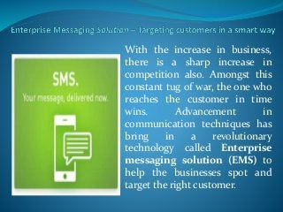 With the increase in business,
there is a sharp increase in
competition also. Amongst this
constant tug of war, the one who
reaches the customer in time
wins. Advancement in
communication techniques has
bring in a revolutionary
technology called Enterprise
messaging solution (EMS) to
help the businesses spot and
target the right customer.
 
