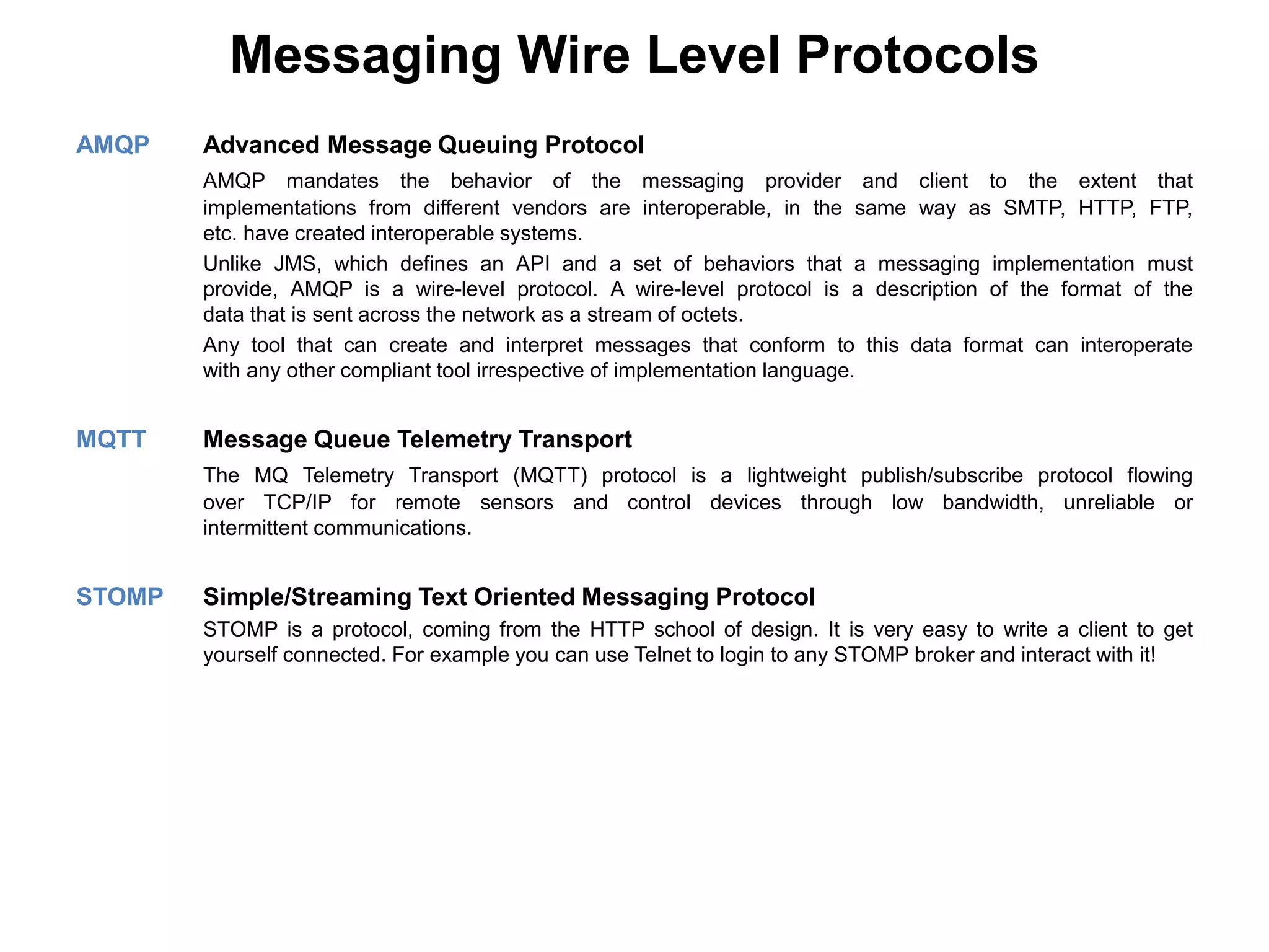 Messaging Wire Level Protocols
AMQP Advanced Message Queuing Protocol
AMQP mandates the behavior of the messaging provider and client to the extent that
implementations from different vendors are interoperable, in the same way as SMTP, HTTP, FTP,
etc. have created interoperable systems.
Unlike JMS, which defines an API and a set of behaviors that a messaging implementation must
provide, AMQP is a wire-level protocol. A wire-level protocol is a description of the format of the
data that is sent across the network as a stream of octets.
Any tool that can create and interpret messages that conform to this data format can interoperate
with any other compliant tool irrespective of implementation language.
MQTT Message Queue Telemetry Transport
The MQ Telemetry Transport (MQTT) protocol is a lightweight publish/subscribe protocol flowing
over TCP/IP for remote sensors and control devices through low bandwidth, unreliable or
intermittent communications.
STOMP Simple/Streaming Text Oriented Messaging Protocol
STOMP is a protocol, coming from the HTTP school of design. It is very easy to write a client to get
yourself connected. For example you can use Telnet to login to any STOMP broker and interact with it!
 