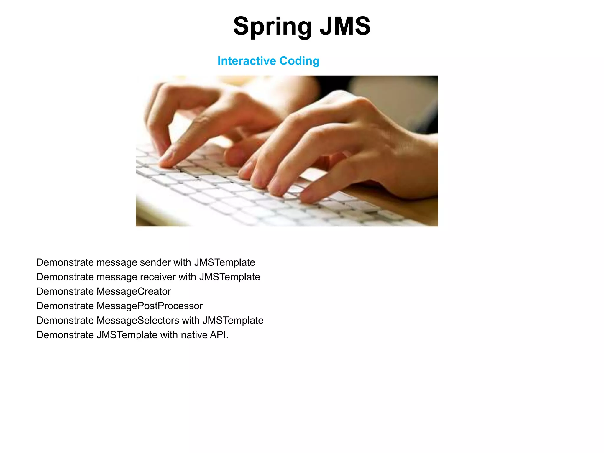 Interactive Coding
Demonstrate message sender with JMSTemplate
Demonstrate message receiver with JMSTemplate
Demonstrate MessageCreator
Demonstrate MessagePostProcessor
Demonstrate MessageSelectors with JMSTemplate
Demonstrate JMSTemplate with native API.
Spring JMS
 