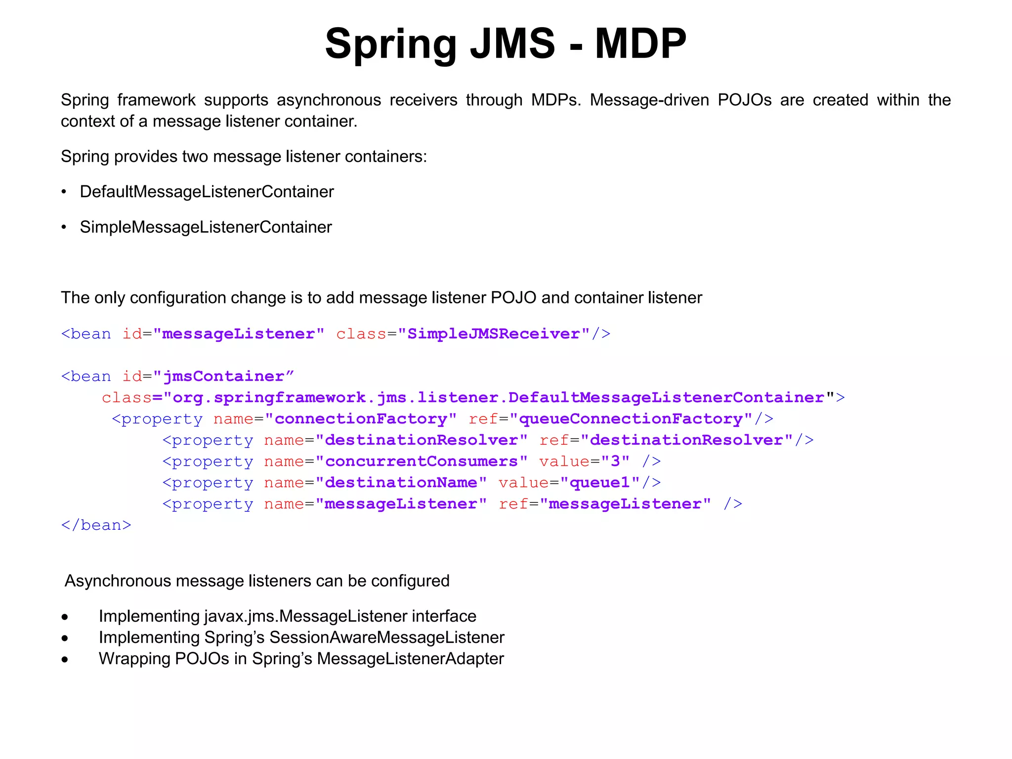 Spring JMS - MDP
Spring framework supports asynchronous receivers through MDPs. Message-driven POJOs are created within the
context of a message listener container.
Spring provides two message listener containers:
• DefaultMessageListenerContainer
• SimpleMessageListenerContainer
The only configuration change is to add message listener POJO and container listener
<bean id="messageListener" class="SimpleJMSReceiver"/>
<bean id="jmsContainer”
class="org.springframework.jms.listener.DefaultMessageListenerContainer">
<property name="connectionFactory" ref="queueConnectionFactory"/>
<property name="destinationResolver" ref="destinationResolver"/>
<property name="concurrentConsumers" value="3" />
<property name="destinationName" value="queue1"/>
<property name="messageListener" ref="messageListener" />
</bean>
Asynchronous message listeners can be configured
 Implementing javax.jms.MessageListener interface
 Implementing Spring’s SessionAwareMessageListener
 Wrapping POJOs in Spring’s MessageListenerAdapter
 