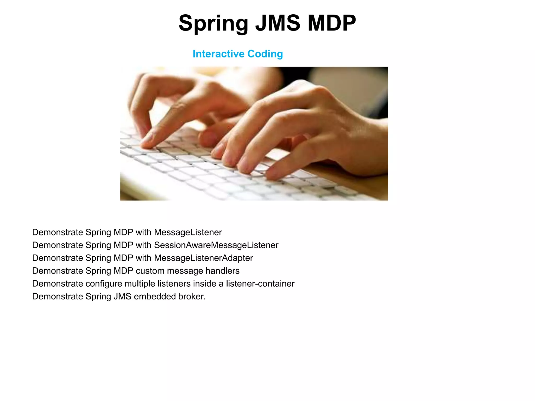 Interactive Coding
Demonstrate Spring MDP with MessageListener
Demonstrate Spring MDP with SessionAwareMessageListener
Demonstrate Spring MDP with MessageListenerAdapter
Demonstrate Spring MDP custom message handlers
Demonstrate configure multiple listeners inside a listener-container
Demonstrate Spring JMS embedded broker.
Spring JMS MDP
 