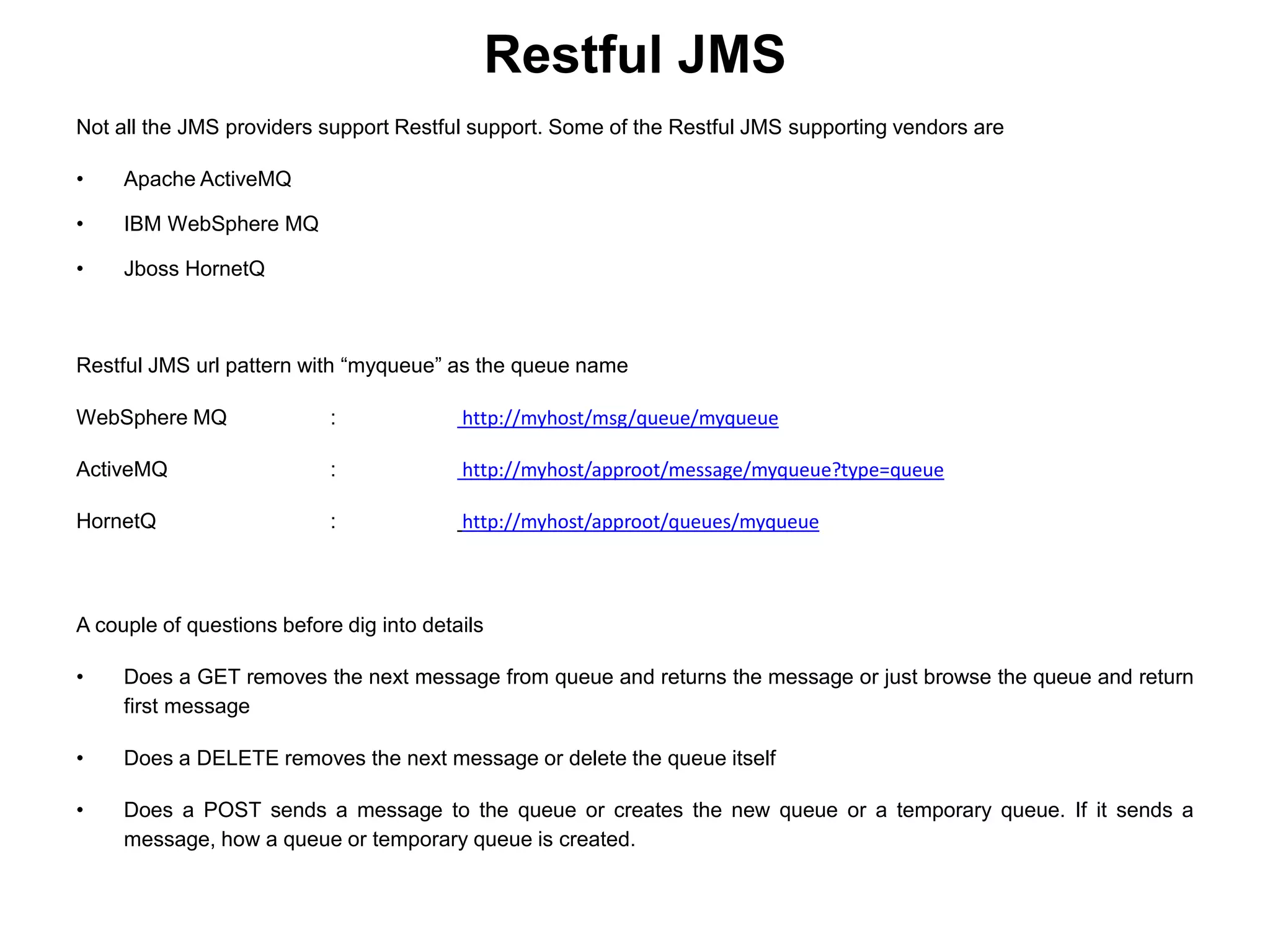 Restful JMS
Not all the JMS providers support Restful support. Some of the Restful JMS supporting vendors are
• Apache ActiveMQ
• IBM WebSphere MQ
• Jboss HornetQ
Restful JMS url pattern with “myqueue” as the queue name
WebSphere MQ : http://myhost/msg/queue/myqueue
ActiveMQ : http://myhost/approot/message/myqueue?type=queue
HornetQ : http://myhost/approot/queues/myqueue
A couple of questions before dig into details
• Does a GET removes the next message from queue and returns the message or just browse the queue and return
first message
• Does a DELETE removes the next message or delete the queue itself
• Does a POST sends a message to the queue or creates the new queue or a temporary queue. If it sends a
message, how a queue or temporary queue is created.
 