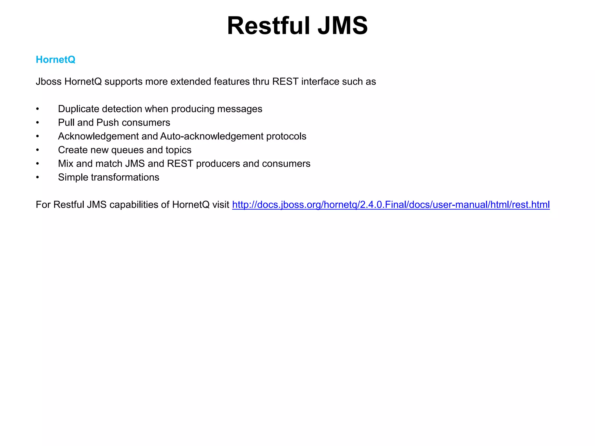 Restful JMS
HornetQ
Jboss HornetQ supports more extended features thru REST interface such as
• Duplicate detection when producing messages
• Pull and Push consumers
• Acknowledgement and Auto-acknowledgement protocols
• Create new queues and topics
• Mix and match JMS and REST producers and consumers
• Simple transformations
For Restful JMS capabilities of HornetQ visit http://docs.jboss.org/hornetq/2.4.0.Final/docs/user-manual/html/rest.html
 