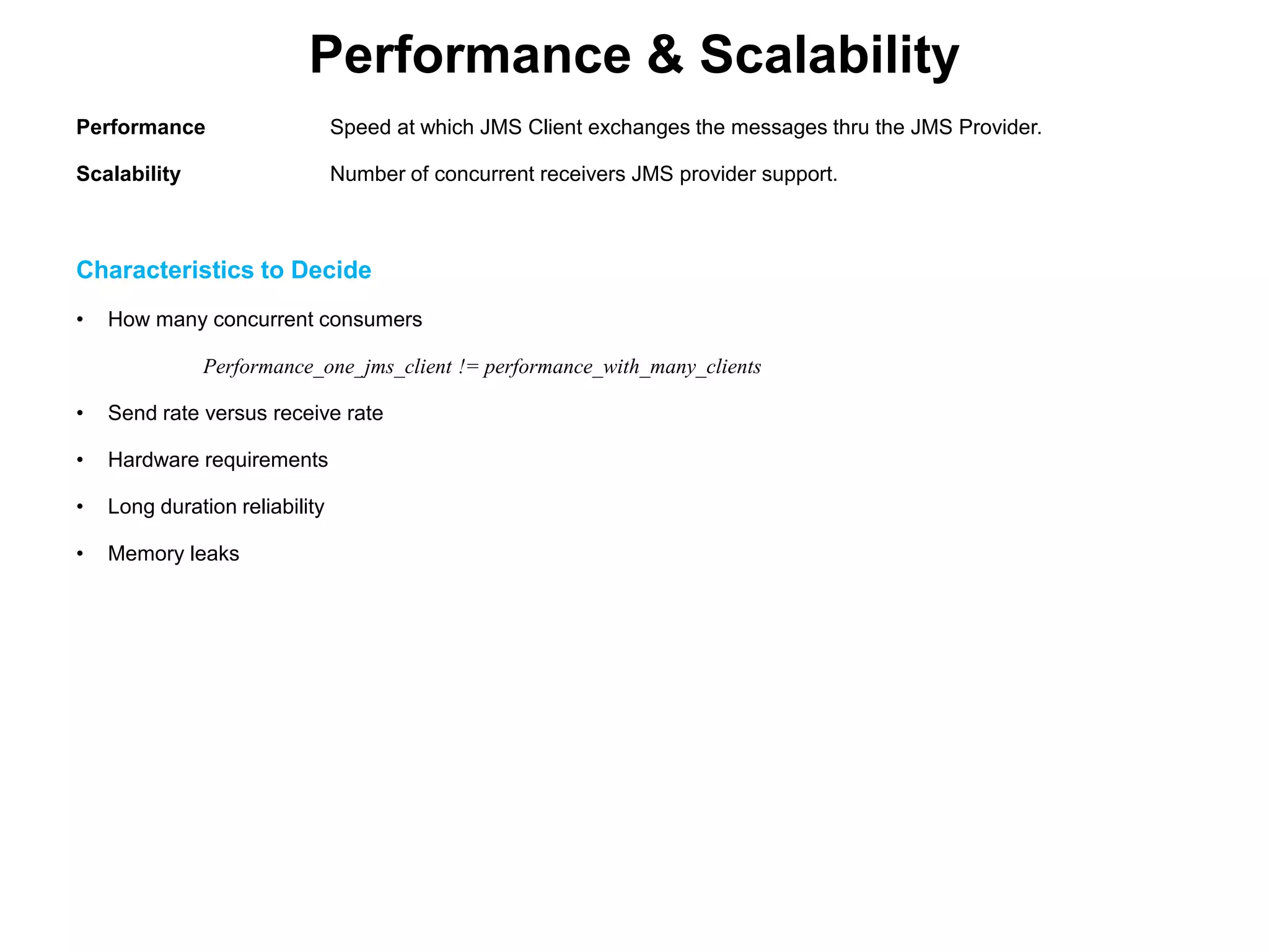 Performance & Scalability
Performance Speed at which JMS Client exchanges the messages thru the JMS Provider.
Scalability Number of concurrent receivers JMS provider support.
Characteristics to Decide
• How many concurrent consumers
Performance_one_jms_client != performance_with_many_clients
• Send rate versus receive rate
• Hardware requirements
• Long duration reliability
• Memory leaks
 