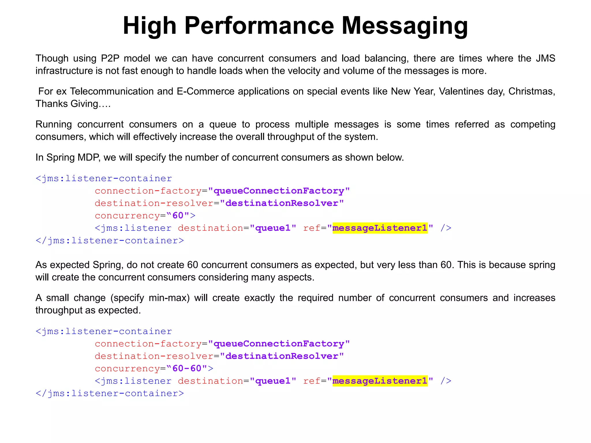 High Performance Messaging
Though using P2P model we can have concurrent consumers and load balancing, there are times where the JMS
infrastructure is not fast enough to handle loads when the velocity and volume of the messages is more.
For ex Telecommunication and E-Commerce applications on special events like New Year, Valentines day, Christmas,
Thanks Giving….
Running concurrent consumers on a queue to process multiple messages is some times referred as competing
consumers, which will effectively increase the overall throughput of the system.
In Spring MDP, we will specify the number of concurrent consumers as shown below.
<jms:listener-container
connection-factory="queueConnectionFactory"
destination-resolver="destinationResolver"
concurrency=“60">
<jms:listener destination="queue1" ref="messageListener1" />
</jms:listener-container>
As expected Spring, do not create 60 concurrent consumers as expected, but very less than 60. This is because spring
will create the concurrent consumers considering many aspects.
A small change (specify min-max) will create exactly the required number of concurrent consumers and increases
throughput as expected.
<jms:listener-container
connection-factory="queueConnectionFactory"
destination-resolver="destinationResolver"
concurrency=“60-60">
<jms:listener destination="queue1" ref="messageListener1" />
</jms:listener-container>
 