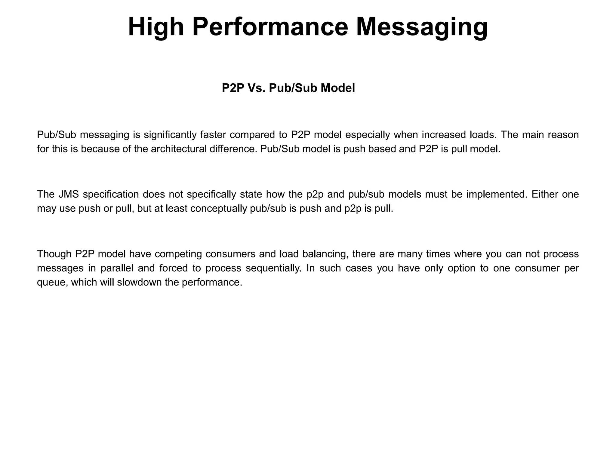 High Performance Messaging
P2P Vs. Pub/Sub Model
Pub/Sub messaging is significantly faster compared to P2P model especially when increased loads. The main reason
for this is because of the architectural difference. Pub/Sub model is push based and P2P is pull model.
The JMS specification does not specifically state how the p2p and pub/sub models must be implemented. Either one
may use push or pull, but at least conceptually pub/sub is push and p2p is pull.
Though P2P model have competing consumers and load balancing, there are many times where you can not process
messages in parallel and forced to process sequentially. In such cases you have only option to one consumer per
queue, which will slowdown the performance.
 